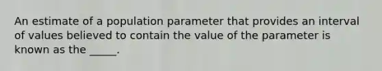 An estimate of a population parameter that provides an interval of values believed to contain the value of the parameter is known as the _____.