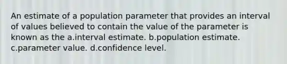 An estimate of a population parameter that provides an interval of values believed to contain the value of the parameter is known as the a.interval estimate. b.population estimate. c.parameter value. d.confidence level.