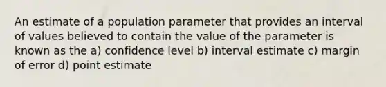 An estimate of a population parameter that provides an interval of values believed to contain the value of the parameter is known as the a) confidence level b) interval estimate c) margin of error d) point estimate