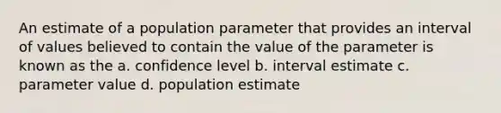 An estimate of a population parameter that provides an interval of values believed to contain the value of the parameter is known as the a. confidence level b. interval estimate c. parameter value d. population estimate