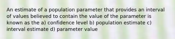 An estimate of a population parameter that provides an interval of values believed to contain the value of the parameter is known as the a) confidence level b) population estimate c) interval estimate d) parameter value