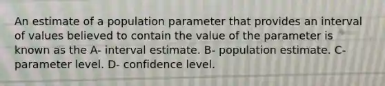 An estimate of a population parameter that provides an interval of values believed to contain the value of the parameter is known as the A- interval estimate. B- population estimate. C- parameter level. D- confidence level.