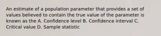 An estimate of a population parameter that provides a set of values believed to contain the true value of the parameter is known as the A. Confidence level B. Confidence interval C. Critical value D. Sample statistic