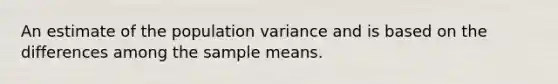 An estimate of the population variance and is based on the differences among the sample means.