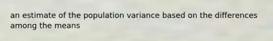 an estimate of the population variance based on the differences among the means