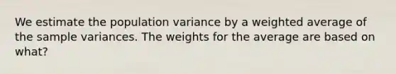 We estimate the population variance by a weighted average of the sample variances. The weights for the average are based on what?