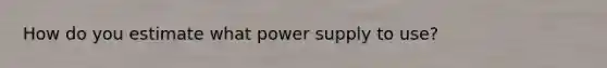 How do you estimate what power supply to use?