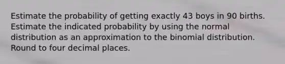 Estimate the probability of getting exactly 43 boys in 90 births. Estimate the indicated probability by using the normal distribution as an approximation to the binomial distribution. Round to four decimal places.