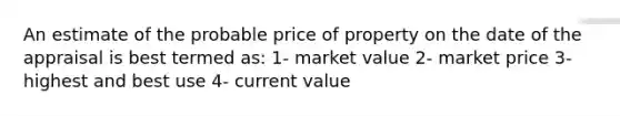 An estimate of the probable price of property on the date of the appraisal is best termed as: 1- market value 2- market price 3- highest and best use 4- current value