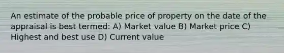 An estimate of the probable price of property on the date of the appraisal is best termed: A) Market value B) Market price C) Highest and best use D) Current value