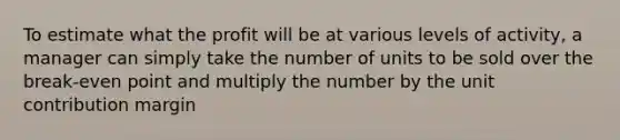 To estimate what the profit will be at various levels of activity, a manager can simply take the number of units to be sold over the break-even point and multiply the number by the unit contribution margin