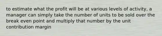 to estimate what the profit will be at various levels of activity, a manager can simply take the number of units to be sold over the break even point and multiply that number by the unit contribution margin