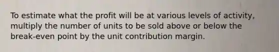 To estimate what the profit will be at various levels of activity, multiply the number of units to be sold above or below the break-even point by the unit contribution margin.