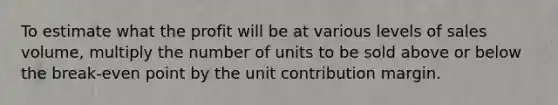 To estimate what the profit will be at various levels of sales volume, multiply the number of units to be sold above or below the break-even point by the unit contribution margin.