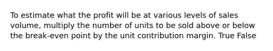 To estimate what the profit will be at various levels of sales volume, multiply the number of units to be sold above or below the break-even point by the unit contribution margin. True False