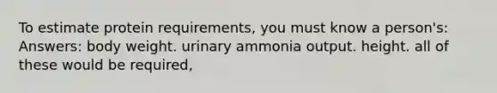 To estimate protein requirements, you must know a person's: Answers: body weight. urinary ammonia output. height. all of these would be required,