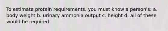 To estimate protein requirements, you must know a person's: a. body weight b. urinary ammonia output c. height d. all of these would be required
