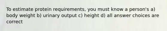 To estimate protein requirements, you must know a person's a) body weight b) urinary output c) height d) all answer choices are correct