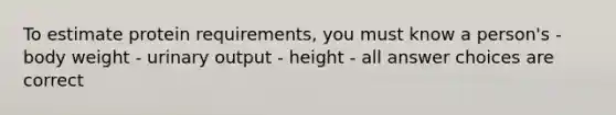 To estimate protein requirements, you must know a person's -body weight - urinary output - height - all answer choices are correct