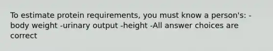 To estimate protein requirements, you must know a person's: -body weight -urinary output -height -All answer choices are correct