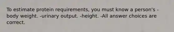 To estimate protein requirements, you must know a person's -body weight. -urinary output. -height. -All answer choices are correct.