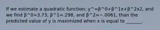 If we estimate a quadratic function: y^=β^0+β^1x+β^2x2, and we find β^0=3.73, β^1=.298, and β^2=−.0061, than the predicted value of y is maximized when x is equal to _______.