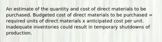 An estimate of the quantity and cost of direct materials to be purchased. Budgeted cost of direct materials to be purchased = required units of direct materials x anticipated cost per unit. Inadequate inventories could result in temporary shutdowns of production.