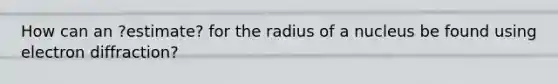 How can an ?estimate? for the radius of a nucleus be found using electron diffraction?