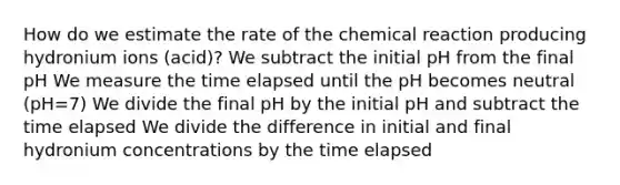 How do we estimate the rate of the chemical reaction producing hydronium ions (acid)? We subtract the initial pH from the final pH We measure the time elapsed until the pH becomes neutral (pH=7) We divide the final pH by the initial pH and subtract the time elapsed We divide the difference in initial and final hydronium concentrations by the time elapsed