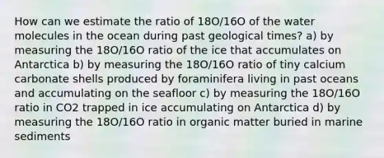 How can we estimate the ratio of 18O/16O of the water molecules in the ocean during past geological times? a) by measuring the 18O/16O ratio of the ice that accumulates on Antarctica b) by measuring the 18O/16O ratio of tiny calcium carbonate shells produced by foraminifera living in past oceans and accumulating on the seafloor c) by measuring the 18O/16O ratio in CO2 trapped in ice accumulating on Antarctica d) by measuring the 18O/16O ratio in organic matter buried in marine sediments