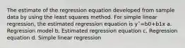 The estimate of the regression equation developed from sample data by using the least squares method. For simple linear regression, the estimated regression equation is yˆ=b0+b1x a. Regression model b. Estimated regression equation c. Regression equation d. Simple linear regression