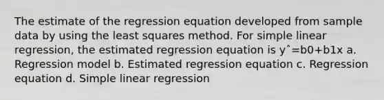 The estimate of the regression equation developed from sample data by using the least squares method. For simple linear regression, the estimated regression equation is yˆ=b0+b1x a. Regression model b. Estimated regression equation c. Regression equation d. Simple linear regression