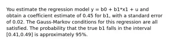 You estimate the regression model y = b0 + b1*x1 + u and obtain a coefficient estimate of 0.45 for b1, with a standard error of 0.02. The Gauss-Markov conditions for this regression are all satisfied. The probability that the true b1 falls in the interval [0.41,0.49] is approximately 95%.