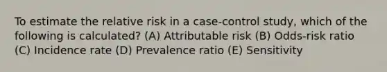 To estimate the relative risk in a case-control study, which of the following is calculated? (A) Attributable risk (B) Odds-risk ratio (C) Incidence rate (D) Prevalence ratio (E) Sensitivity