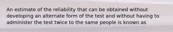 An estimate of the reliability that can be obtained without developing an alternate form of the test and without having to administer the test twice to the same people is known as