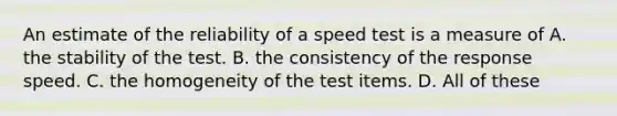 An estimate of the reliability of a speed test is a measure of A. the stability of the test. B. the consistency of the response speed. C. the homogeneity of the test items. D. All of these ​