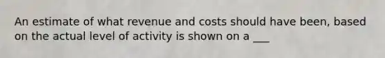 An estimate of what revenue and costs should have been, based on the actual level of activity is shown on a ___