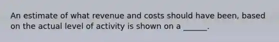 An estimate of what revenue and costs should have been, based on the actual level of activity is shown on a ______.