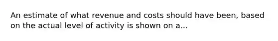 An estimate of what revenue and costs should have been, based on the actual level of activity is shown on a...