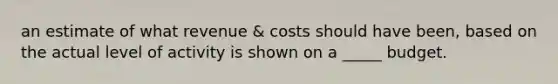 an estimate of what revenue & costs should have been, based on the actual level of activity is shown on a _____ budget.