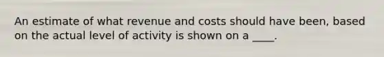 An estimate of what revenue and costs should have been, based on the actual level of activity is shown on a ____.