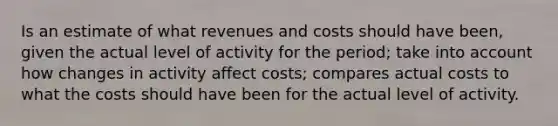 Is an estimate of what revenues and costs should have been, given the actual level of activity for the period; take into account how changes in activity affect costs; compares actual costs to what the costs should have been for the actual level of activity.