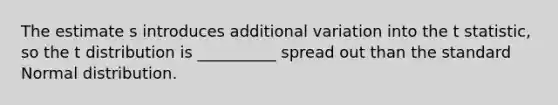 The estimate s introduces additional variation into the t statistic, so the t distribution is __________ spread out than the standard Normal distribution.