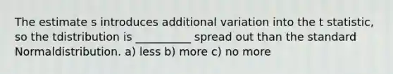 The estimate s introduces additional variation into the t statistic, so the tdistribution is __________ spread out than the standard Normaldistribution. a) less b) more c) no more