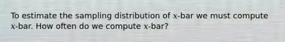 To estimate the sampling distribution of 𝑥-bar we must compute 𝑥-bar. How often do we compute 𝑥-bar?