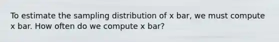 To estimate the sampling distribution of x bar, we must compute x bar. How often do we compute x bar?