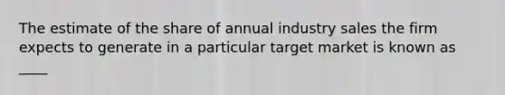 The estimate of the share of annual industry sales the firm expects to generate in a particular target market is known as ____