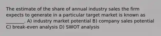 The estimate of the share of annual industry sales the firm expects to generate in a particular target market is known as ________. A) industry market potential B) company sales potential C) break-even analysis D) SWOT analysis