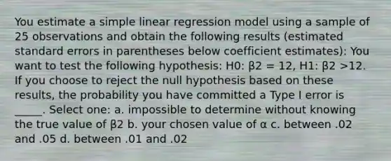 You estimate a <a href='https://www.questionai.com/knowledge/kuO8H0fiMa-simple-linear-regression' class='anchor-knowledge'>simple linear regression</a> model using a sample of 25 observations and obtain the following results (estimated standard errors in parentheses below coefficient estimates): You want to test the following hypothesis: H0: β2 = 12, H1: β2 >12. If you choose to reject the null hypothesis based on these results, the probability you have committed a Type I error is _____. Select one: a. impossible to determine without knowing the true value of β2 b. your chosen value of α c. between .02 and .05 d. between .01 and .02