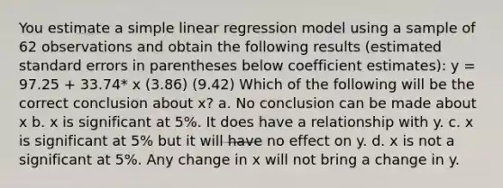 You estimate a simple linear regression model using a sample of 62 observations and obtain the following results (estimated standard errors in parentheses below coefficient estimates): y = 97.25 + 33.74* x (3.86) (9.42) Which of the following will be the correct conclusion about x? a. No conclusion can be made about x b. x is significant at 5%. It does have a relationship with y. c. x is significant at 5% but it will have no effect on y. d. x is not a significant at 5%. Any change in x will not bring a change in y.